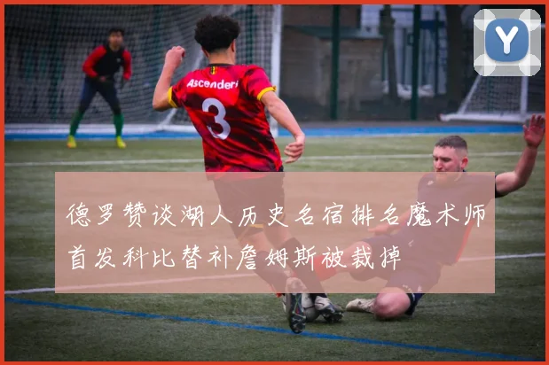 德罗赞谈湖人历史名宿排名魔术师首发科比替补詹姆斯被裁掉