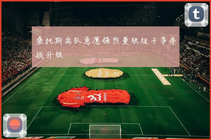 桑托斯离队意愿强烈曼联纽卡争夺战升级