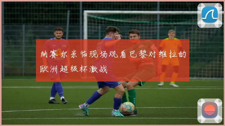 纳赛尔亲临现场观看巴黎对维拉的欧洲超级杯激战