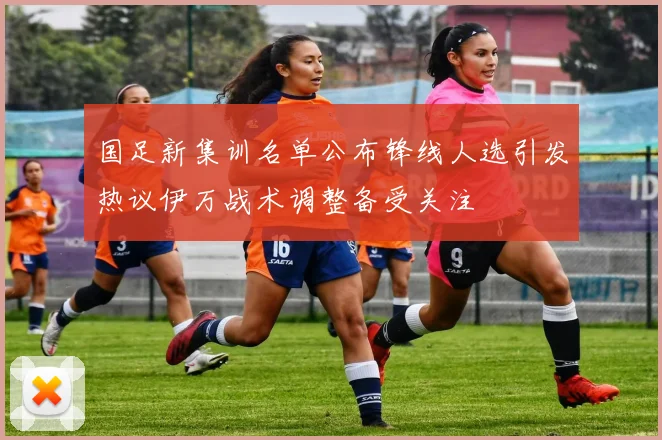 国足新集训名单公布锋线人选引发热议伊万战术调整备受关注