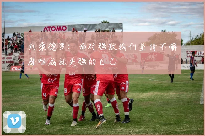 利桑德罗：面对强敌我们坚持不懈磨难成就更强的自己