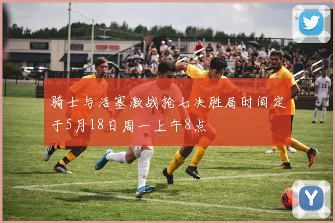 骑士与活塞激战抢七决胜局时间定于5月18日周一上午8点