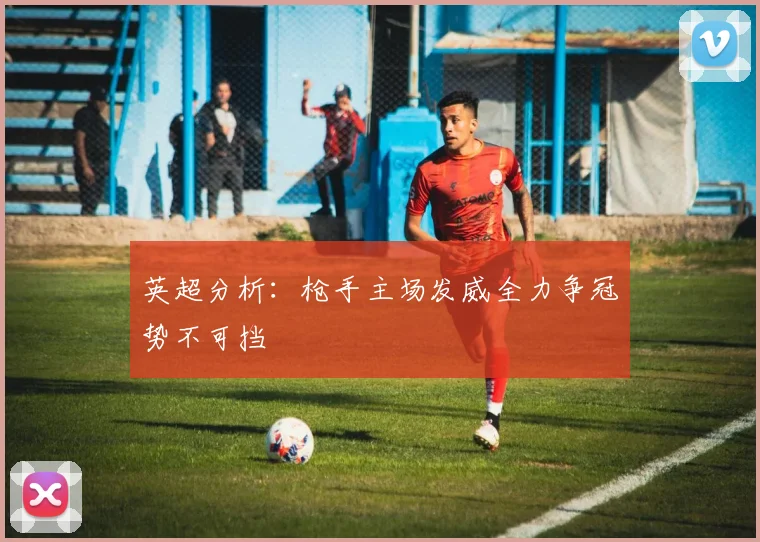 英超分析：枪手主场发威全力争冠势不可挡