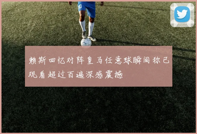 赖斯回忆对阵皇马任意球瞬间称已观看超过百遍深感震撼