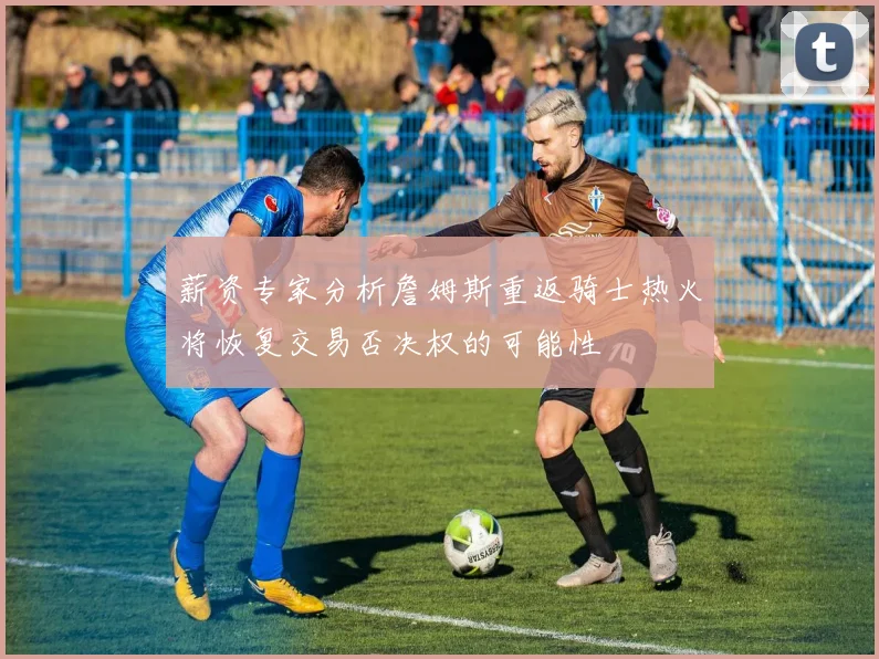 薪资专家分析詹姆斯重返骑士热火将恢复交易否决权的可能性