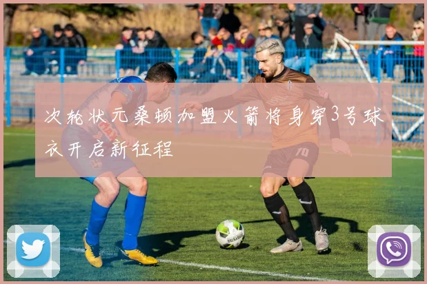 次轮状元桑顿加盟火箭将身穿3号球衣开启新征程