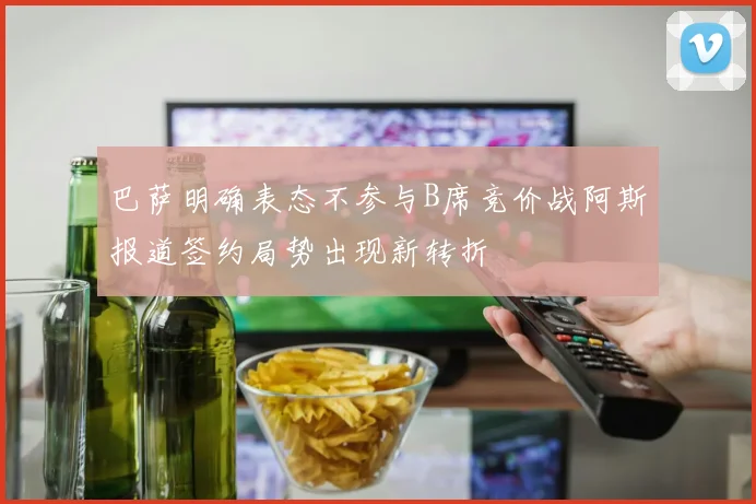 巴萨明确表态不参与B席竞价战阿斯报道签约局势出现新转折