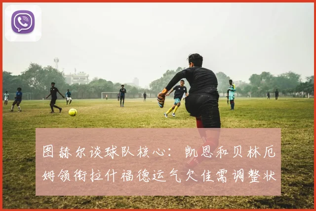 图赫尔谈球队核心：凯恩和贝林厄姆领衔拉什福德运气欠佳需调整状态