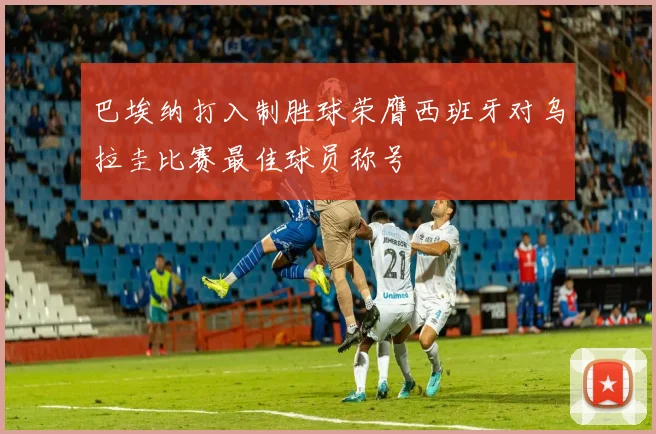 巴埃纳打入制胜球荣膺西班牙对乌拉圭比赛最佳球员称号