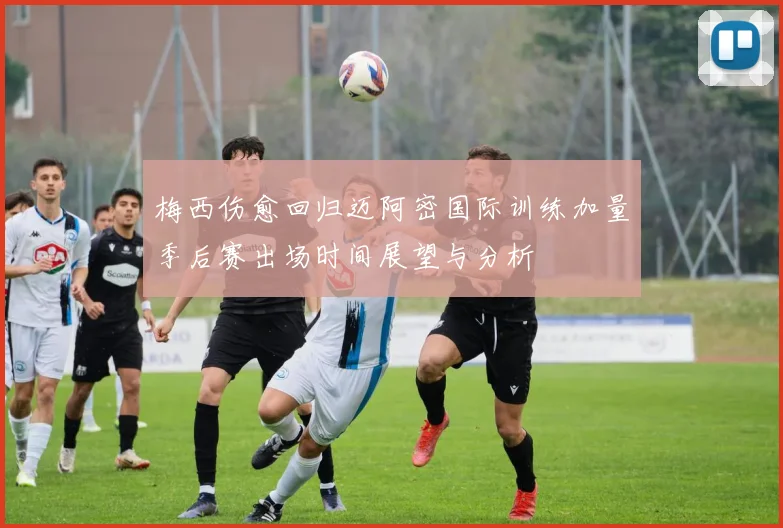 梅西伤愈回归迈阿密国际训练加量季后赛出场时间展望与分析