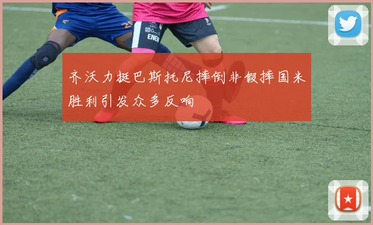 齐沃力挺巴斯托尼摔倒非假摔国米胜利引发众多反响