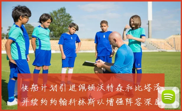 快船计划引进佩顿沃特森和比塔泽并续约约翰科林斯以增强阵容深度