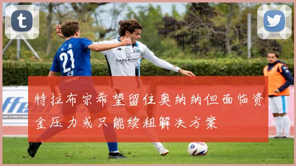 特拉布宗希望留住奥纳纳但面临资金压力或只能续租解决方案