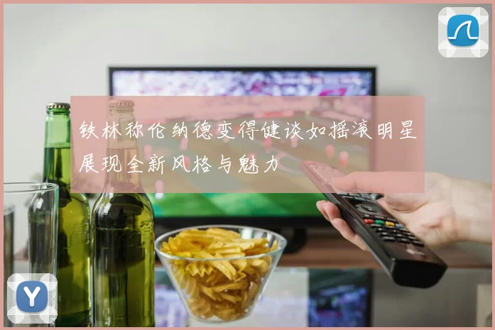 铁林称伦纳德变得健谈如摇滚明星展现全新风格与魅力