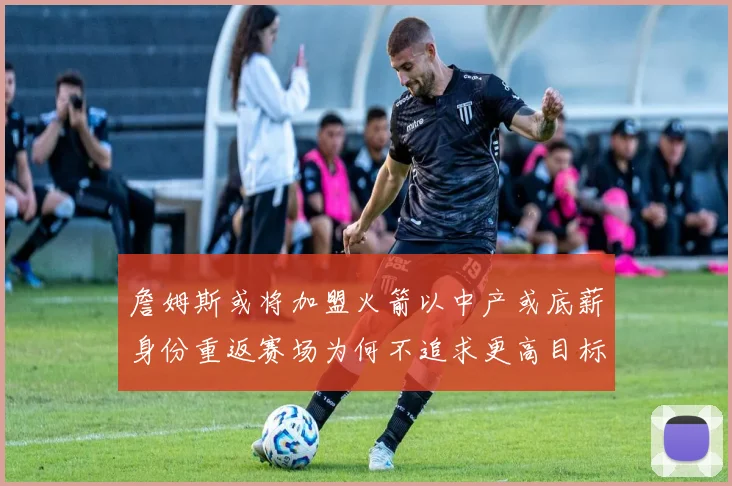 詹姆斯或将加盟火箭以中产或底薪身份重返赛场为何不追求更高目标