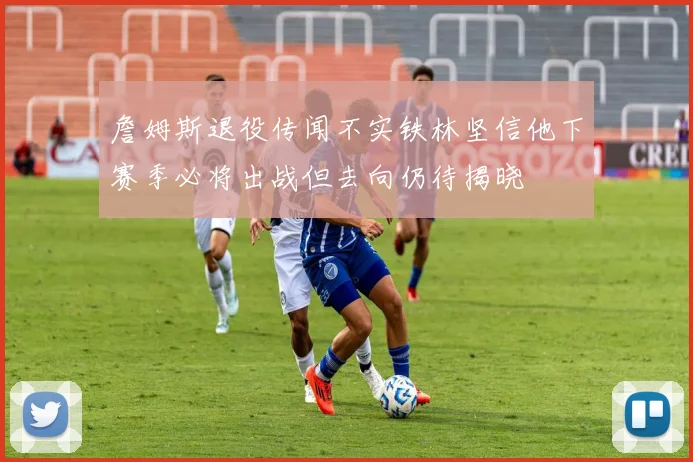 詹姆斯退役传闻不实铁林坚信他下赛季必将出战但去向仍待揭晓