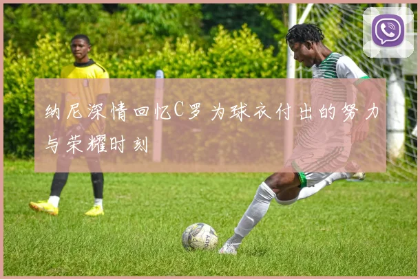 纳尼深情回忆C罗为球衣付出的努力与荣耀时刻