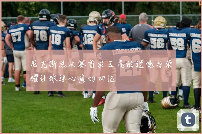尼克斯总决赛首发五虎的遗憾与荣耀让球迷心痛的回忆
